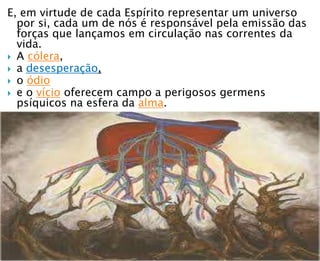E, em virtude de cada Espírito representar um universo
por si, cada um de nós é responsável pela emissão das
forças que lançamos em circulação nas correntes da
vida.
 A cólera,
 a desesperação,
 o ódio
 e o vício oferecem campo a perigosos germens
psíquicos na esfera da alma.
 