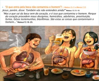  “O que entra pela boca não contamina o homem”? – Mateus 15:11 e Marcos 7:15
Jesus, porém, disse: Também vós não entendeis ainda?” Mateus 15:15-16
“Mas o que sai da boca vem do coração, e é isso que contamina o homem. Porque
do coração procedem maus desígnios, homicídios, adultérios, prostituição,
furtos, falsos testemunhos, blasfêmias. São estas as coisas que contaminam o
homem...” Mateus15:18-20.
 
