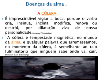 A CÓLERA:
 É imprescindível vigiar a boca, porque o verbo
cria, insinua, inclina, modifica, renova ou
destrói, por dilatação viva de nossa
personalidade.Emmanuel (Vinha de Luz)
 A cólera é tempestade magnética, no mundo
da alma, e qualquer palavra que arremessamos,
no momento da cólera, é semelhante ao raio
fulminatório que ninguém sabe onde vai cair.
Emmanuel –(Livro da Esperança)
 