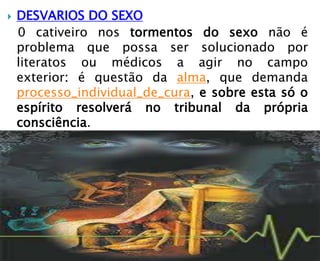  DESVARIOS DO SEXO
0 cativeiro nos tormentos do sexo não é
problema que possa ser solucionado por
literatos ou médicos a agir no campo
exterior: é questão da alma, que demanda
processo_individual_de_cura, e sobre esta só o
espírito resolverá no tribunal da própria
consciência.
 