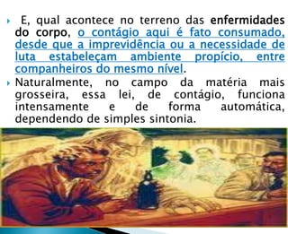  E, qual acontece no terreno das enfermidades
do corpo, o contágio aqui é fato consumado,
desde que a imprevidência ou a necessidade de
luta estabeleçam ambiente propício, entre
companheiros do mesmo nível.
 Naturalmente, no campo da matéria mais
grosseira, essa lei, de contágio, funciona
intensamente e de forma automática,
dependendo de simples sintonia.
 