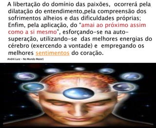 A libertação do domínio das paixões, ocorrerá pela
dilatação do entendimento,pela compreensão dos
sofrimentos alheios e das dificuldades próprias;
Enfim, pela aplicação, do “amai ao próximo assim
como a si mesmo”, esforçando-se na auto-
superação, utilizando-se das melhores energias do
cérebro (exercendo a vontade) e empregando os
melhores sentimentos do coração.
André Luiz – No Mundo Maior)
 