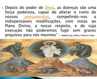  Depois do poder de Deus, as doenças são uma
força poderosa, capaz de alterar o rumo de
nossos pensamentos, compelindo-nos a
indispensáveis modificações, com vistas ao
Plano Divino, a nosso respeito, e de cuja
execução não poderemos fugir sem graves
prejuízos para nós mesmos” – André Luiz, Entre a Terra e o Céu
 
