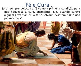 Jesus sempre colocou a fé como a primeira condição para
que houvesse a cura. Entretanto, Ele, quando curava
alguém advertia: “Tua fé te salvou”; “Vás em paz e não
peques mais”.
 