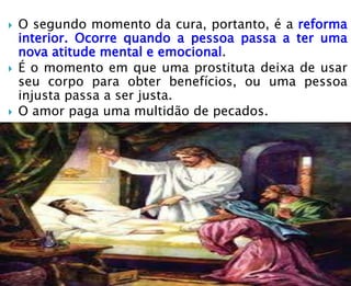  O segundo momento da cura, portanto, é a reforma
interior. Ocorre quando a pessoa passa a ter uma
nova atitude mental e emocional.
 É o momento em que uma prostituta deixa de usar
seu corpo para obter benefícios, ou uma pessoa
injusta passa a ser justa.
 O amor paga uma multidão de pecados.
 