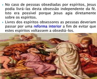  No caso de pessoas obsediadas por espíritos, Jesus
podia livrá-las desta obsessão independente da fé.
Isto era possível porque Jesus agia diretamente
sobre os espíritos.
 Livres dos espíritos obsessores as pessoas deveriam
passar por uma reforma interior a fim de evitar que
estes espíritos voltassem a obsediá-los.
 