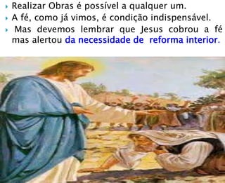  Realizar Obras é possível a qualquer um.
 A fé, como já vimos, é condição indispensável.
 Mas devemos lembrar que Jesus cobrou a fé
mas alertou da necessidade de reforma interior.
 