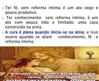  Ter fé, sem reforma íntima é um ato cego e
pouco produtivo.
 Ter conhecimento sem reforma íntima, é um
ato com pouca vida e limitado; uma casa
construída na areia.
 A cura é plena quando inicia-se na alma; e isso
ocorre quando se aliam conhecimento, fé e
reforma íntima.
 