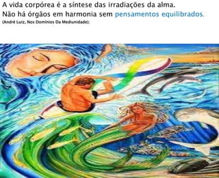 A vida corpórea é a síntese das irradiações da alma.
Não há órgãos em harmonia sem pensamentos equilibrados.
(André Luiz, Nos Domínios Da Mediunidade);
 