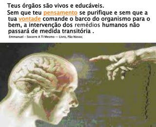 Teus órgãos são vivos e educáveis.
Sem que teu pensamento se purifique e sem que a
tua vontade comande o barco do organismo para o
bem, a intervenção dos remédios humanos não
passará de medida transitória .
Emmanuel - Socorre A Ti Mesmo — Livro, Pão Nosso;
 