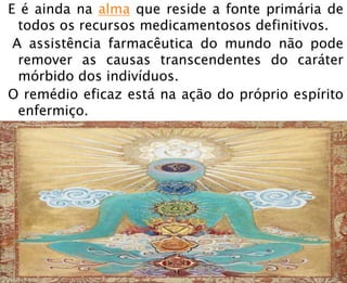 E é ainda na alma que reside a fonte primária de
todos os recursos medicamentosos definitivos.
A assistência farmacêutica do mundo não pode
remover as causas transcendentes do caráter
mórbido dos indivíduos.
O remédio eficaz está na ação do próprio espírito
enfermiço.
 