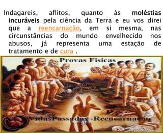 Indagareis, aflitos, quanto às moléstias
incuráveis pela ciência da Terra e eu vos direi
que a reencarnação, em si mesma, nas
circunstâncias do mundo envelhecido nos
abusos, já representa uma estação de
tratamento e de cura .
 
