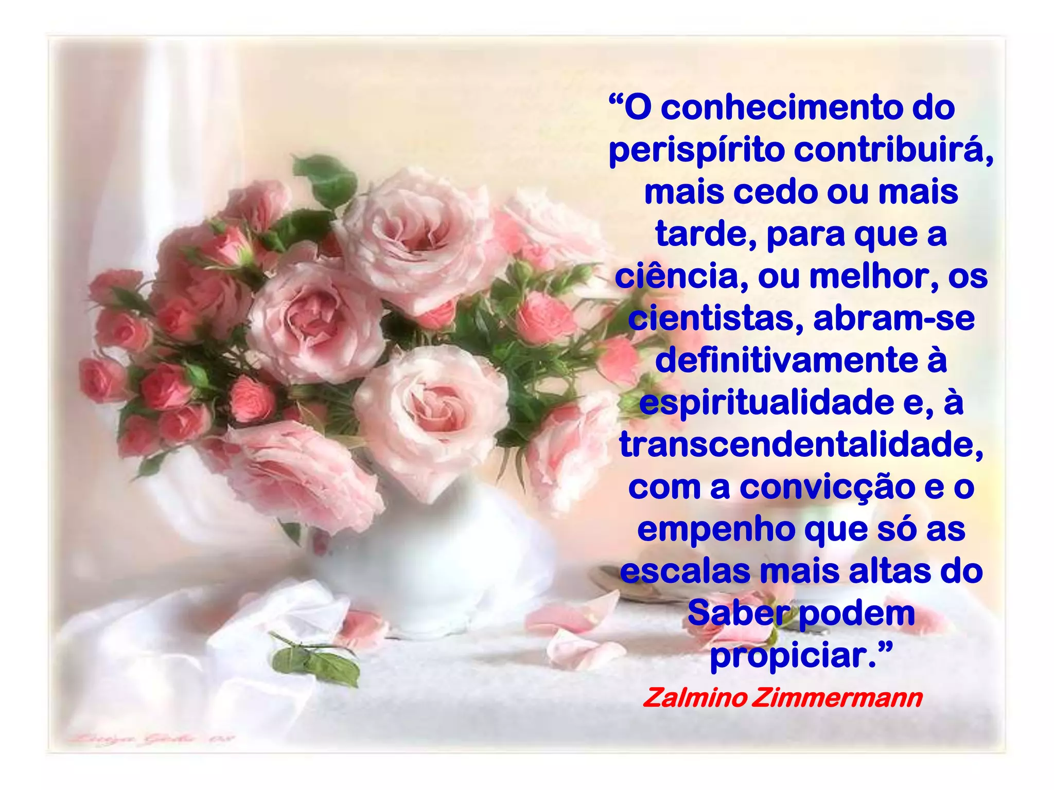 “O conhecimento do
perispírito contribuirá,
mais cedo ou mais
tarde, para que a
ciência, ou melhor, os
cientistas, abram-se
definitivamente à
espiritualidade e, à
transcendentalidade,
com a convicção e o
empenho que só as
escalas mais altas do
Saber podem
propiciar.”
Zalmino Zimmermann
 