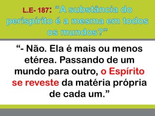 “- Não. Ela é mais ou menos
etérea. Passando de um
mundo para outro, o Espírito
se reveste da matéria própria
de cada um.”
 