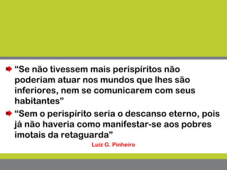 “Se não tivessem mais perispíritos não
poderiam atuar nos mundos que lhes são
inferiores, nem se comunicarem com seus
habitantes”
“Sem o perispírito seria o descanso eterno, pois
já não haveria como manifestar-se aos pobres
imotais da retaguarda”
Luiz G. Pinheiro
 