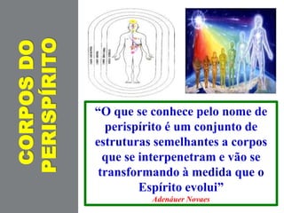 CORPOSDO
PERISPÍRITO
“O que se conhece pelo nome de
perispírito é um conjunto de
estruturas semelhantes a corpos
que se interpenetram e vão se
transformando à medida que o
Espírito evolui”
Adenáuer Novaes
 