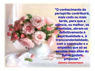 “O conhecimento do
perispírito contribuirá,
mais cedo ou mais
tarde, para que a
ciência, ou melhor, os
cientistas, abram-se
definitivamente à
espiritualidade e, à
transcendentalidade,
com a convicção e o
empenho que só as
escalas mais altas do
Saber podem
propiciar.”
Zalmino Zimmermann
 