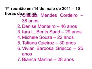 1ª reunião em 14 de maio de 2011 – 10
horas da manhã1. Claudia Mendes Cordeiro –
38 anos
2. Denise Monteiro – 46 anos
3. Iara L. Bents Saad – 29 anos
4. Michele Souza – 22 anos
5. Tatiana Queiroz – 30 anos
6. Vivian Barbosa Griecco – 25
anos
7. Bianca Martins – 28 anos
 
