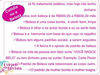  Já fiz tratamento estético, mas hoje não tenho
dinheiro
Gastos com beleza é de R$500,00 a R$600,00 mês
Beleza é uma coisa bonita, é sentir bem, limpa
Beleza é olhar e se achar bonita e ou se sentir bela
Beleza é a harmonia com base do que vejo no espelho
Beleza tem alguns padrões sociais a serem seguidos
A feiúra é o oposto do padrão de beleza
Beleza na vida da pessoa tem fator sorte “VOCÊ NASCE
BELO” ou tem dinheiro para se cuidar. Exemplo: Carla Perez
O Padrão de Beleza está relacionado ao corpo outro.
O padrão da mulher bonita é mulher magra.
 