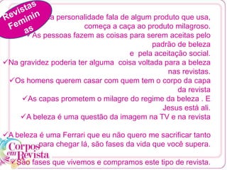 Quando uma personalidade fala de algum produto que usa,
começa a caça ao produto milagroso.
As pessoas fazem as coisas para serem aceitas pelo
padrão de beleza
e pela aceitação social.
Na gravidez poderia ter alguma coisa voltada para a beleza
nas revistas.
Os homens querem casar com quem tem o corpo da capa
da revista
As capas prometem o milagre do regime da beleza . E
Jesus está ali.
A beleza é uma questão da imagem na TV e na revista
A beleza é uma Ferrari que eu não quero me sacrificar tanto
para chegar lá, são fases da vida que você supera.
São fases que vivemos e compramos este tipo de revista.
 