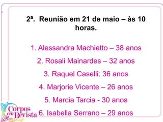 2ª. Reunião em 21 de maio – às 10
horas.
1. Alessandra Machietto – 38 anos
2. Rosali Mainardes – 32 anos
3. Raquel Caselli: 36 anos
4. Marjorie Vicente – 26 anos
5. Marcia Tarcia - 30 anos
6. Isabella Serrano – 29 anos
[1
 