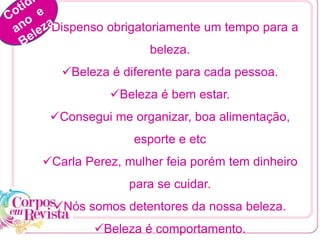 Dispenso obrigatoriamente um tempo para a
beleza.
Beleza é diferente para cada pessoa.
Beleza é bem estar.
Consegui me organizar, boa alimentação,
esporte e etc
Carla Perez, mulher feia porém tem dinheiro
para se cuidar.
Nós somos detentores da nossa beleza.
Beleza é comportamento.
 