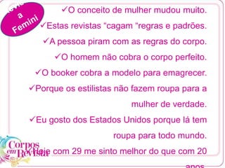 O conceito de mulher mudou muito.
Estas revistas “cagam “regras e padrões.
A pessoa piram com as regras do corpo.
O homem não cobra o corpo perfeito.
O booker cobra a modelo para emagrecer.
Porque os estilistas não fazem roupa para a
mulher de verdade.
Eu gosto dos Estados Unidos porque lá tem
roupa para todo mundo.
Hoje com 29 me sinto melhor do que com 20
 