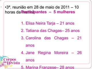 •3ª. reunião em 28 de maio de 2011 – 10
horas da manhã
[1
Participantes – 5 mulheres
1. Elisa Neira Tarja – 21 anos
2. Tatiana das Chagas– 25 anos
3. Carolina das Chagas – 21
anos
4. Jane Regina Moreira – 26
anos
5. Marina Franzese– 28 anos
 
