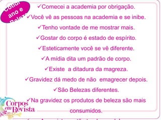 Comecei a academia por obrigação.
Você vê as pessoas na academia e se inibe.
Tenho vontade de me mostrar mais.
Gostar do corpo é estado de espírito.
Esteticamente você se vê diferente.
A mídia dita um padrão de corpo.
Existe a ditadura da magreza.
Gravidez dá medo de não emagrecer depois.
São Belezas diferentes.
Na gravidez os produtos de beleza são mais
consumidos.
 