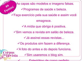 As capas são modelos e imagens falsas.
Programas de saúde x beleza.
Faça exercício pela sua saúde e assim você
emagrece.
A mídia que obriga é positiva.
Sim vemos a revista em salão de beleza.
Já assinei essas revistas...
Os produtos sim fazem a diferença.
A foto do antes e do depois funciona.
Sim usaremos o blog sim.
 