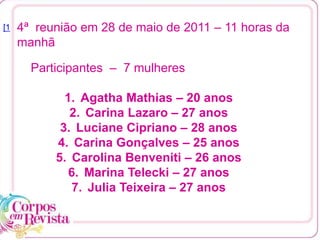 4ª reunião em 28 de maio de 2011 – 11 horas da
manhã
[1
Participantes – 7 mulheres
1. Agatha Mathias – 20 anos
2. Carina Lazaro – 27 anos
3. Luciane Cipriano – 28 anos
4. Carina Gonçalves – 25 anos
5. Carolina Benveniti – 26 anos
6. Marina Telecki – 27 anos
7. Julia Teixeira – 27 anos
 