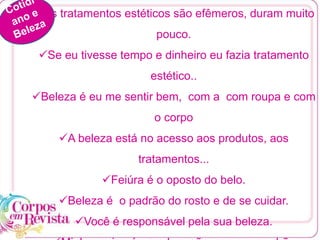 Os tratamentos estéticos são efêmeros, duram muito
pouco.
Se eu tivesse tempo e dinheiro eu fazia tratamento
estético..
Beleza é eu me sentir bem, com a com roupa e com
o corpo
A beleza está no acesso aos produtos, aos
tratamentos...
Feiúra é o oposto do belo.
Beleza é o padrão do rosto e de se cuidar.
Você é responsável pela sua beleza.
 