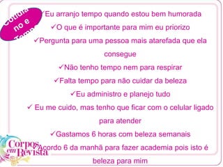Eu arranjo tempo quando estou bem humorada
O que é importante para mim eu priorizo
Pergunta para uma pessoa mais atarefada que ela
consegue
Não tenho tempo nem para respirar
Falta tempo para não cuidar da beleza
Eu administro e planejo tudo
 Eu me cuido, mas tenho que ficar com o celular ligado
para atender
Gastamos 6 horas com beleza semanais
Acordo 6 da manhã para fazer academia pois isto é
beleza para mim
 