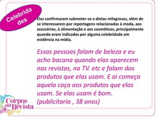 Elas confirmaram submeter-se a dietas milagrosas, além de
se interessarem por reportagens relacionadas à moda, aos
acessórios, à alimentação e aos cosméticos, principalmente
quando eram indicados por alguma celebridade em
evidência na mídia.
Essas pessoas falam de beleza e eu
acho bacana quando elas aparecem
nas revistas, na TV. etc e falam dos
produtos que elas usam. E ai começa
aquela caça aos produtos que elas
usam. Se elas usam é bom.
(publicitaria , 38 anos)
 