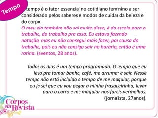 O tempo é o fator essencial no cotidiano feminino a ser
considerado pelos saberes e modos de cuidar da beleza e
do corpo
O meu dia também não sai muito disso, é da escola para o
trabalho, do trabalho pra casa. Eu estava fazendo
natação, mas eu não consegui mais fazer, por causa do
trabalho, pois eu não consigo sair no horário, então é uma
rotina. (eventos, 28 anos).
Todos os dias é um tempo programado. O tempo que eu
levo pra tomar banho, café, me arrumar e sair. Nesse
tempo não está incluído o tempo de me maquiar, porque
eu já sei que eu vou pegar a minha frasqueirinha, levar
para o carro e me maquiar nos faróis vermelhos.
(jornalista, 27anos).
 