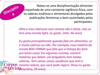 Notou-se uma disciplinarização alimentar
acompanhada de uma constante vigilância física, com
os saberes estéticos e alimentares divulgados pelas
publicações femininas e bem assimilados pelas
participantes.
Olha o meu interesse com certeza não é dieta, mas se
tem uma receita light, eu gosto. (mkt, 46 anos)
Eu gosto principalmente quando fala em alimentos: se
é muito calórico ou não. Por exemplo, essa matéria da
revista BOA FORMA que fala que a linhaça faz bem
pra tanta coisa! Em algumas revistas, existem
matérias que falam: um brigadeiro tem tantas
calorias. Tem várias coisas saudáveis que tem a
mesma caloria, que você pode ingerir. Disso eu gosto.
(arquiteta, 29 anos)
 