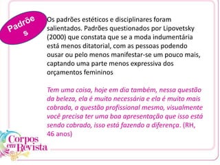 Os padrões estéticos e disciplinares foram
salientados. Padrões questionados por Lipovetsky
(2000) que constata que se a moda indumentária
está menos ditatorial, com as pessoas podendo
ousar ou pelo menos manifestar-se um pouco mais,
captando uma parte menos expressiva dos
orçamentos femininos
Tem uma coisa, hoje em dia também, nessa questão
da beleza, ela é muito necessária e ela é muito mais
cobrada, a questão profissional mesmo, visualmente
você precisa ter uma boa apresentação que isso está
sendo cobrado, isso está fazendo a diferença. (RH,
46 anos)
 