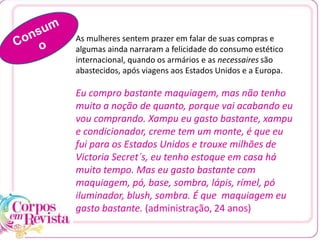 As mulheres sentem prazer em falar de suas compras e
algumas ainda narraram a felicidade do consumo estético
internacional, quando os armários e as necessaires são
abastecidos, após viagens aos Estados Unidos e a Europa.
Eu compro bastante maquiagem, mas não tenho
muito a noção de quanto, porque vai acabando eu
vou comprando. Xampu eu gasto bastante, xampu
e condicionador, creme tem um monte, é que eu
fui para os Estados Unidos e trouxe milhões de
Victoria Secret´s, eu tenho estoque em casa há
muito tempo. Mas eu gasto bastante com
maquiagem, pó, base, sombra, lápis, rímel, pó
iluminador, blush, sombra. É que maquiagem eu
gasto bastante. (administração, 24 anos)
 