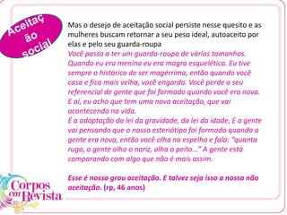 Mas o desejo de aceitação social persiste nesse quesito e as
mulheres buscam retornar a seu peso ideal, autoaceito por
elas e pelo seu guarda-roupa
Você passa a ter um guarda-roupa de vários tamanhos.
Quando eu era menina eu era magra esquelética. Eu tive
sempre o histórico de ser magérrima, então quando você
casa e fica mais velha, você engorda. Você perde o seu
referencial de gente que foi formado quando você era nova.
E ai, eu acho que tem uma nova aceitação, que vai
acontecendo na vida.
É a adaptação da lei da gravidade, da lei da idade, E a gente
vai pensando que o nosso esteriótipo foi formado quando a
gente era nova, então você olha no espelho e fala: “quanta
ruga, a gente olha o nariz, olha o peito...” A gente está
comparando com algo que não é mais assim.
Esse é nosso grau aceitação. E talvez seja isso a nossa não
aceitação. (rp, 46 anos)
 