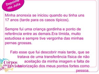 Minha anorexia se iniciou quando eu tinha uns
17 anos (tarde para os casos típicos).
Sempre fui uma criança gordinha e ponto de
referência entre as demais.Era tímida, muito
estudiosa e sempre tive vergonha das minhas
pernas grossas.
Fato esse que fui descobrir mais tarde, que se
tratava de uma transferência física de não
aceitação da minha imagem e falta de
valorização dos meus pontos fortes como
pessoa.
 