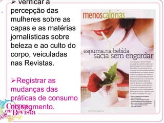  verificar a
percepção das
mulheres sobre as
capas e as matérias
jornalísticas sobre
beleza e ao culto do
corpo, veiculadas
nas Revistas.
Registrar as
mudanças das
práticas de consumo
no segmento.
[1
 
