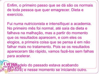 Enfim, o primeiro passo que se dá são os normais
de toda pessoa que quer emagrecer. Dieta e
exercício.
Fui numa nutricionista e intensifiquei a academia.
No primeiro mês foi normal, até saía da dieta e
falhava na malhação, mas a partir do momento
que os resultados aparecem, e com eles os
elogios, a primeira coisa que se pensa é em não
falhar mais no tratamento. Pois se os resultados
apareceram tão rápido, vamos fazê-los sem falhas
para acelerar.
O pesadelo do passado estava acabando
(gordura) e nesse momento se iniciando outro.
 