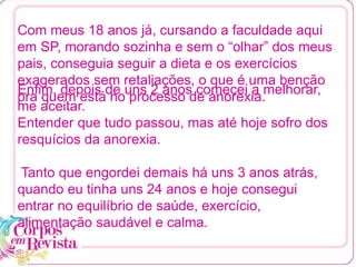 Enfim, depois de uns 2 anos comecei a melhorar,
me aceitar.
Entender que tudo passou, mas até hoje sofro dos
resquícios da anorexia.
Tanto que engordei demais há uns 3 anos atrás,
quando eu tinha uns 24 anos e hoje consegui
entrar no equilíbrio de saúde, exercício,
alimentação saudável e calma.
Com meus 18 anos já, cursando a faculdade aqui
em SP, morando sozinha e sem o “olhar” dos meus
pais, conseguia seguir a dieta e os exercícios
exagerados sem retaliações, o que é uma benção
pra quem está no processo de anorexia.
 