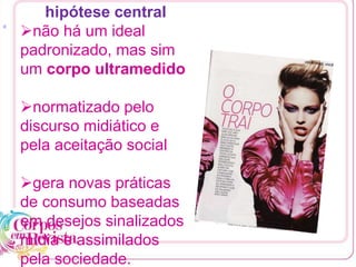[1
hipótese central
não há um ideal
padronizado, mas sim
um corpo ultramedido
normatizado pelo
discurso midiático e
pela aceitação social
gera novas práticas
de consumo baseadas
em desejos sinalizados
mídia e assimilados
pela sociedade.
 
