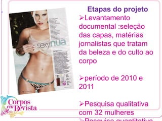 [1
Etapas do projeto
Levantamento
documental :seleção
das capas, matérias
jornalistas que tratam
da beleza e do culto ao
corpo
período de 2010 e
2011
Pesquisa qualitativa
com 32 mulheres
 