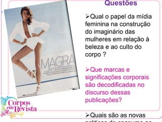 [1
Questões
Qual o papel da mídia
feminina na construção
do imaginário das
mulheres em relação à
beleza e ao culto do
corpo ?
Que marcas e
significações corporais
são decodificadas no
discurso dessas
publicações?
Quais são as novas
 
