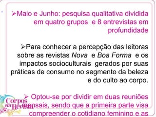 [1
Maio e Junho: pesquisa qualitativa dividida
em quatro grupos e 8 entrevistas em
profundidade
Para conhecer a percepção das leitoras
sobre as revistas Nova e Boa Forma e os
impactos socioculturais gerados por suas
práticas de consumo no segmento da beleza
e do culto ao corpo.
 Optou-se por dividir em duas reuniões
mensais, sendo que a primeira parte visa
compreender o cotidiano feminino e as
 