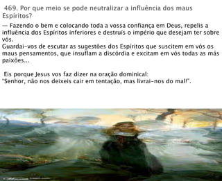 — Fazendo o bem e colocando toda a vossa confiança em Deus, repelis a
influência dos Espíritos inferiores e destruís o império que desejam ter sobre
vós.
Guardai-vos de escutar as sugestões dos Espíritos que suscitem em vós os
maus pensamentos, que insuflam a discórdia e excitam em vós todas as más
paixões...
Eis porque Jesus vos faz dizer na oração dominical:
“Senhor, não nos deixeis cair em tentação, mas livrai-nos do mal!”.
 