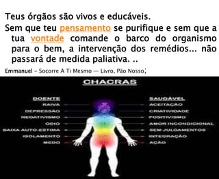 Teus órgãos são vivos e educáveis.
Sem que teu pensamento se purifique e sem que a
tua vontade comande o barco do organismo
para o bem, a intervenção dos remédios... não
passará de medida paliativa. ..
Emmanuel - Socorre A Ti Mesmo — Livro, Pão Nosso;
 