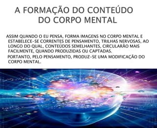 ASSIM QUANDO O EU PENSA, FORMA IMAGENS NO CORPO MENTAL E
ESTABELECE-SE CORRENTES DE PENSAMENTO, TRILHAS NERVOSAS, AO
LONGO DO QUAL, CONTEÚDOS SEMELHANTES, CIRCULARÃO MAIS
FACILMENTE, QUANDO PRODUZIDAS OU CAPTADAS.
PORTANTO, PELO PENSAMENTO, PRODUZ-SE UMA MODIFICAÇÃO DO
CORPO MENTAL.
 